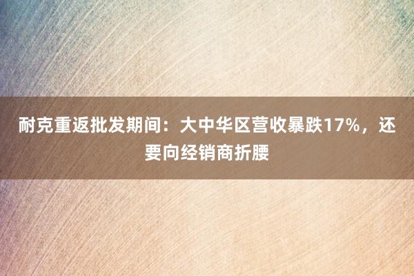 耐克重返批发期间：大中华区营收暴跌17%，还要向经销商折腰