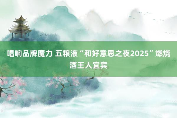 唱响品牌魔力 五粮液“和好意思之夜2025”燃烧酒王人宜宾
